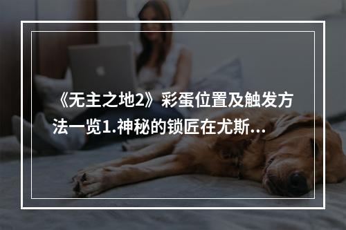 《无主之地2》彩蛋位置及触发方法一览1.神秘的锁匠在尤斯提的旅行驿站中，跟随一位NPC来到后面的院子，在地上找到被埋的锁匠，并用银钥匙将他解救出来，他会告诉你一