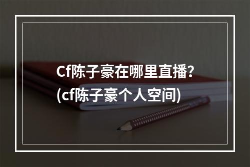 Cf陈子豪在哪里直播？(cf陈子豪个人空间)