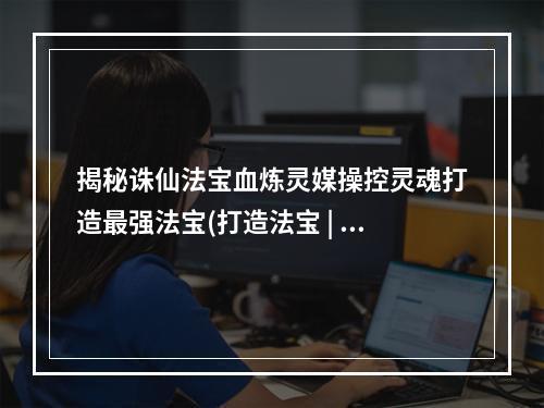 揭秘诛仙法宝血炼灵媒操控灵魂打造最强法宝(打造法宝 | 操控灵魂 | 诛仙世界)