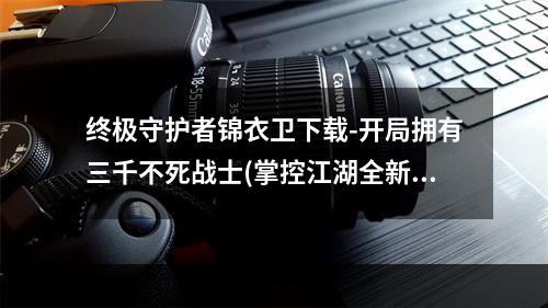 终极守护者锦衣卫下载-开局拥有三千不死战士(掌控江湖全新武侠游戏锦衣卫下载助你一统天下)