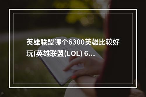 英雄联盟哪个6300英雄比较好玩(英雄联盟(LOL) 6300金币英雄推荐与入手指南 6300买哪个英)