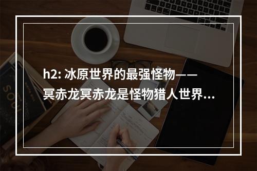 h2: 冰原世界的最强怪物——冥赤龙冥赤龙是怪物猎人世界：冰原的最终BOSS，其巨大的体型和强大的攻击力让玩家们倍感压力。在接下来的文章中，我们将为您介绍如何打