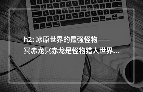 h2: 冰原世界的最强怪物——冥赤龙冥赤龙是怪物猎人世界：冰原的最终BOSS，其巨大的体型和强大的攻击力让玩家们倍感压力。在接下来的文章中，我们将为您介绍如何打