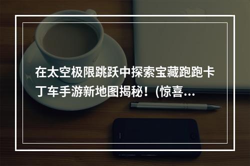 在太空极限跳跃中探索宝藏跑跑卡丁车手游新地图揭秘！(惊喜连连玩家必须知道的那些细节)