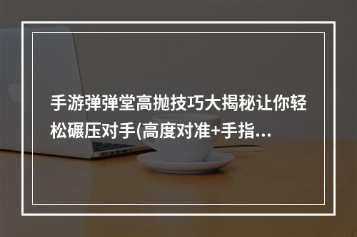 手游弹弹堂高抛技巧大揭秘让你轻松碾压对手(高度对准+手指按压)