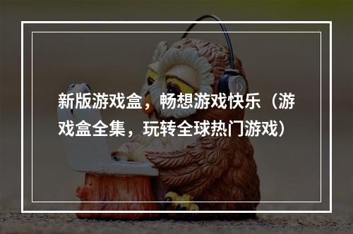 新版游戏盒，畅想游戏快乐（游戏盒全集，玩转全球热门游戏）