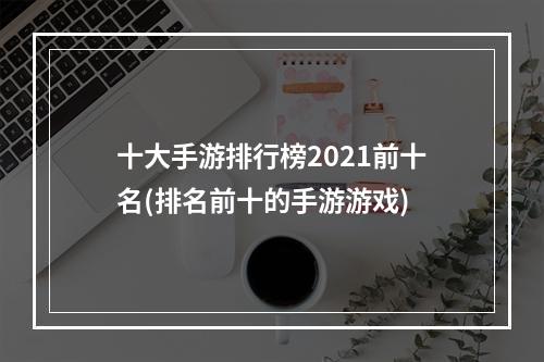 十大手游排行榜2021前十名(排名前十的手游游戏)