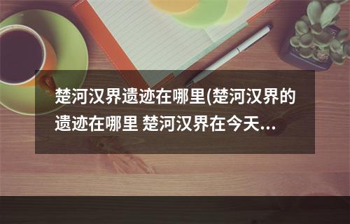 楚河汉界遗迹在哪里(楚河汉界的遗迹在哪里 楚河汉界在今天的哪个地方蚂蚁)