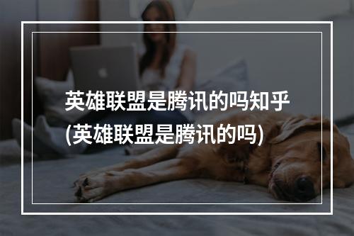 英雄联盟是腾讯的吗知乎(英雄联盟是腾讯的吗)