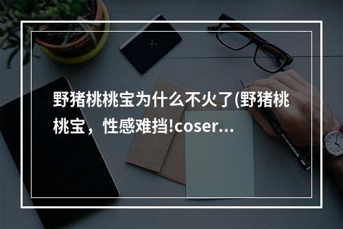 野猪桃桃宝为什么不火了(野猪桃桃宝，性感难挡!coser野猪桃桃宝经典作品大合集)