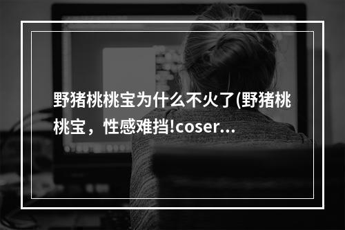 野猪桃桃宝为什么不火了(野猪桃桃宝，性感难挡!coser野猪桃桃宝经典作品大合集)