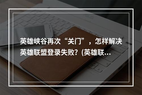 英雄峡谷再次“关门”，怎样解决英雄联盟登录失败？(英雄联盟新版本上线后，为何总出现登录失败的问题？)