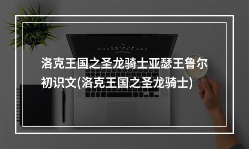 洛克王国之圣龙骑士亚瑟王鲁尔初识文(洛克王国之圣龙骑士)