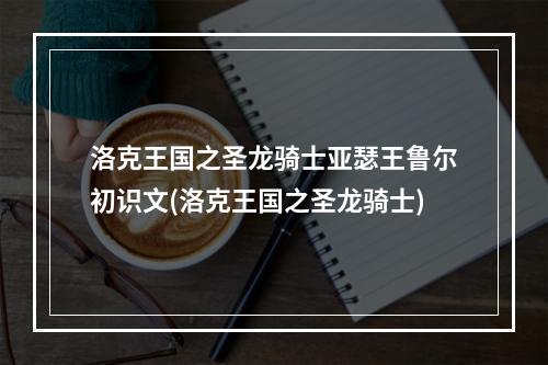 洛克王国之圣龙骑士亚瑟王鲁尔初识文(洛克王国之圣龙骑士)