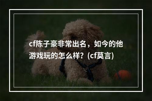 cf陈子豪非常出名，如今的他游戏玩的怎么样？(cf莫言)