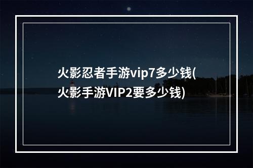 火影忍者手游vip7多少钱(火影手游VIP2要多少钱)