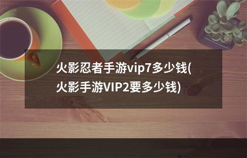 火影忍者手游vip7多少钱(火影手游VIP2要多少钱)