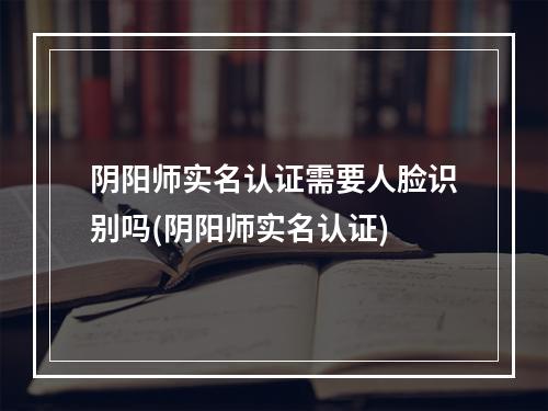 阴阳师实名认证需要人脸识别吗(阴阳师实名认证)