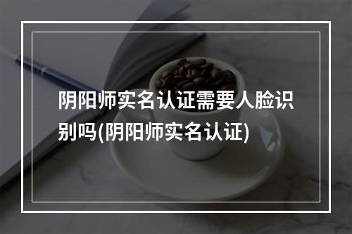 阴阳师实名认证需要人脸识别吗(阴阳师实名认证)