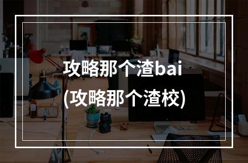 攻略那个渣bai(攻略那个渣校)