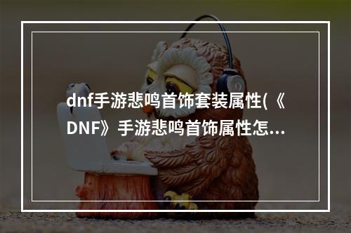 dnf手游悲鸣首饰套装属性(《DNF》手游悲鸣首饰属性怎么样 悲鸣首饰属性评价  )