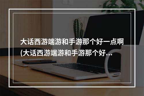 大话西游端游和手游那个好一点啊(大话西游端游和手游那个好一点)