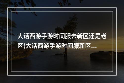 大话西游手游时间服去新区还是老区(大话西游手游时间服新区赚钱)