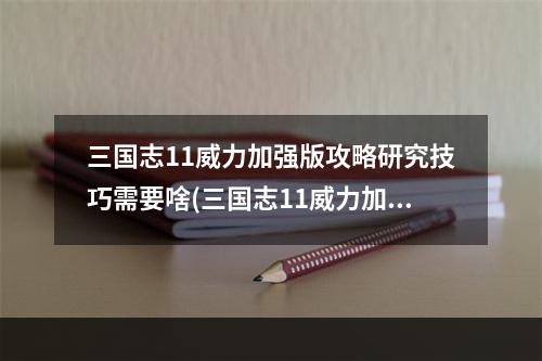 三国志11威力加强版攻略研究技巧需要啥(三国志11威力加强版攻略)