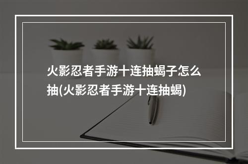 火影忍者手游十连抽蝎子怎么抽(火影忍者手游十连抽蝎)