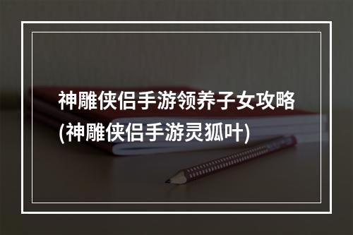 神雕侠侣手游领养子女攻略(神雕侠侣手游灵狐叶)