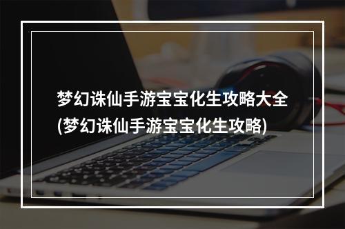 梦幻诛仙手游宝宝化生攻略大全(梦幻诛仙手游宝宝化生攻略)