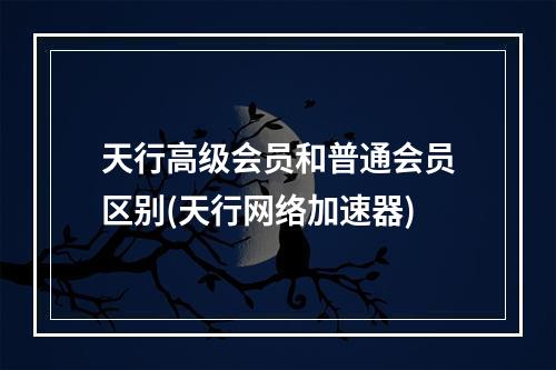 天行高级会员和普通会员区别(天行网络加速器)