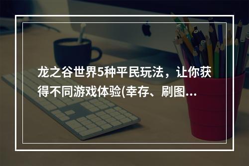 龙之谷世界5种平民玩法，让你获得不同游戏体验(幸存、刷图、掉落、住宅、社交)(从平民玩家角度看龙之谷世界的趣味性和乐趣(攻略指南))