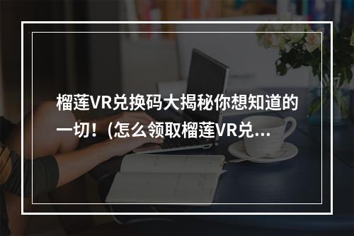 榴莲VR兑换码大揭秘你想知道的一切！(怎么领取榴莲VR兑换码？一招搞定！)