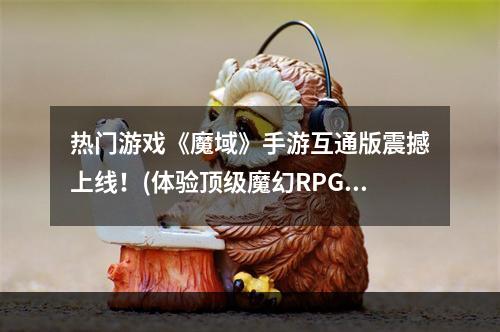 热门游戏《魔域》手游互通版震撼上线！(体验顶级魔幻RPG手游)