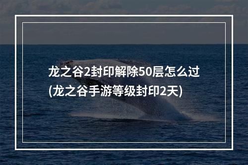 龙之谷2封印解除50层怎么过(龙之谷手游等级封印2天)