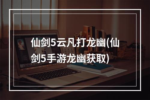 仙剑5云凡打龙幽(仙剑5手游龙幽获取)