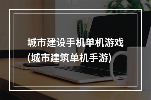 城市建设手机单机游戏(城市建筑单机手游)