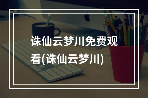 诛仙云梦川免费观看(诛仙云梦川)