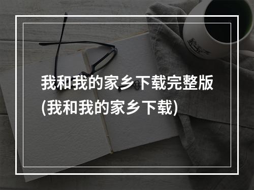 我和我的家乡下载完整版(我和我的家乡下载)