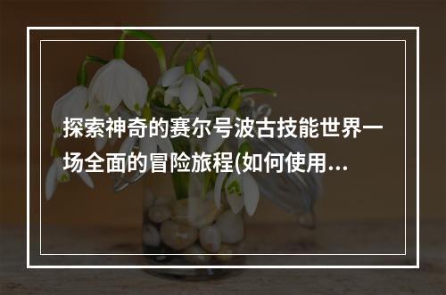 探索神奇的赛尔号波古技能世界一场全面的冒险旅程(如何使用赛尔号波古技能)(从入门到出神赛尔号波古技能的极致运用(保持酷炫成为顶尖的赛尔号波古训练师))