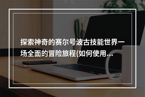 探索神奇的赛尔号波古技能世界一场全面的冒险旅程(如何使用赛尔号波古技能)(从入门到出神赛尔号波古技能的极致运用(保持酷炫成为顶尖的赛尔号波古训练师))