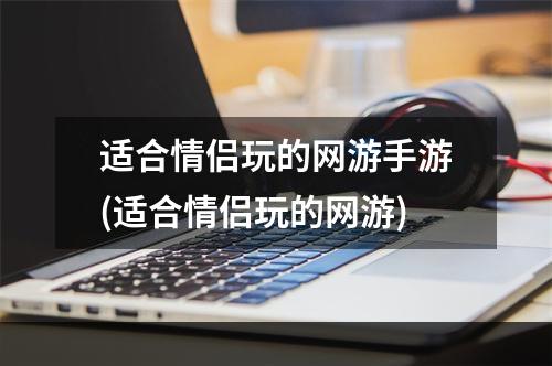 适合情侣玩的网游手游(适合情侣玩的网游)