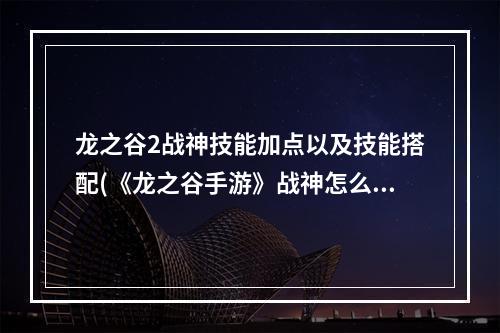 龙之谷2战神技能加点以及技能搭配(《龙之谷手游》战神怎么加点 战神加点攻略 )