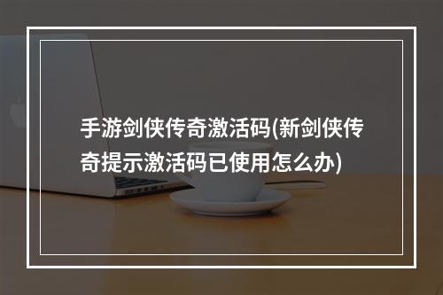 手游剑侠传奇激活码(新剑侠传奇提示激活码已使用怎么办)