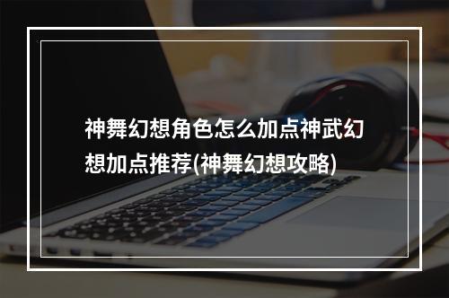 神舞幻想角色怎么加点神武幻想加点推荐(神舞幻想攻略)