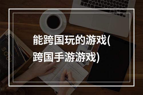 能跨国玩的游戏(跨国手游游戏)