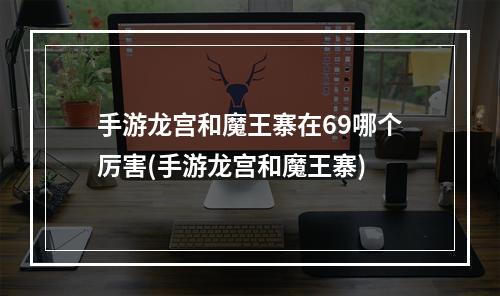 手游龙宫和魔王寨在69哪个厉害(手游龙宫和魔王寨)