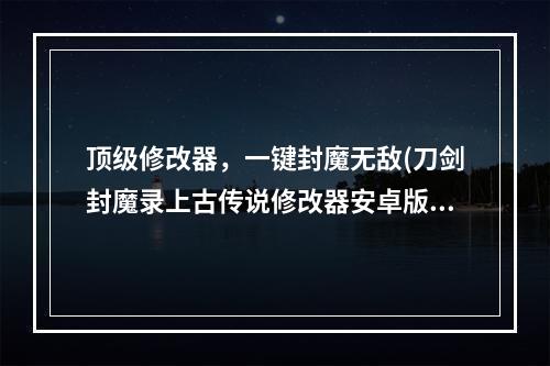 顶级修改器，一键封魔无敌(刀剑封魔录上古传说修改器安卓版下载)(挑战极限，体验最高端游戏操作)