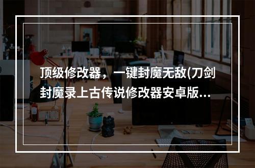 顶级修改器，一键封魔无敌(刀剑封魔录上古传说修改器安卓版下载)(挑战极限，体验最高端游戏操作)